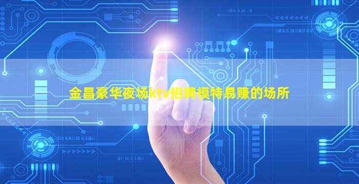 金昌豪华夜场ktv招聘模特易赚的场所